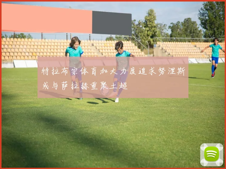 特拉布宗体育加大力度追求努涅斯或与萨拉赫重聚土超