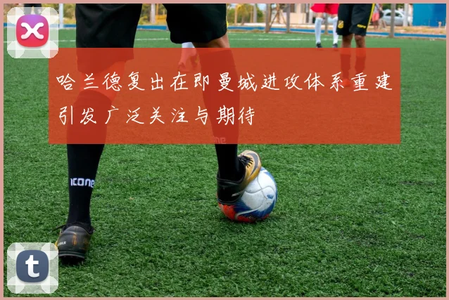 哈兰德复出在即曼城进攻体系重建引发广泛关注与期待