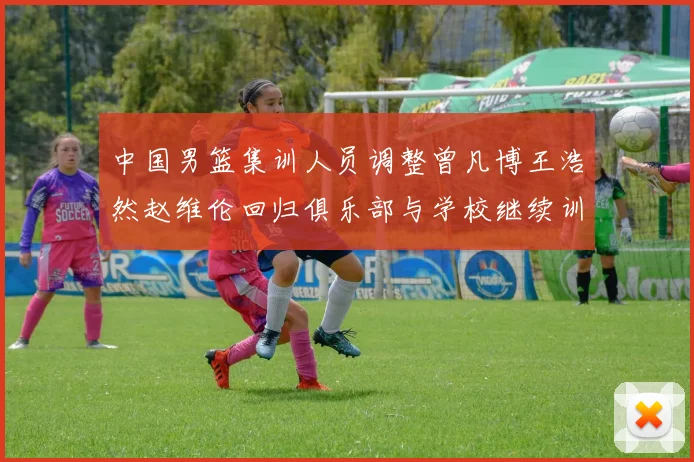 中国男篮集训人员调整曾凡博王浩然赵维伦回归俱乐部与学校继续训练