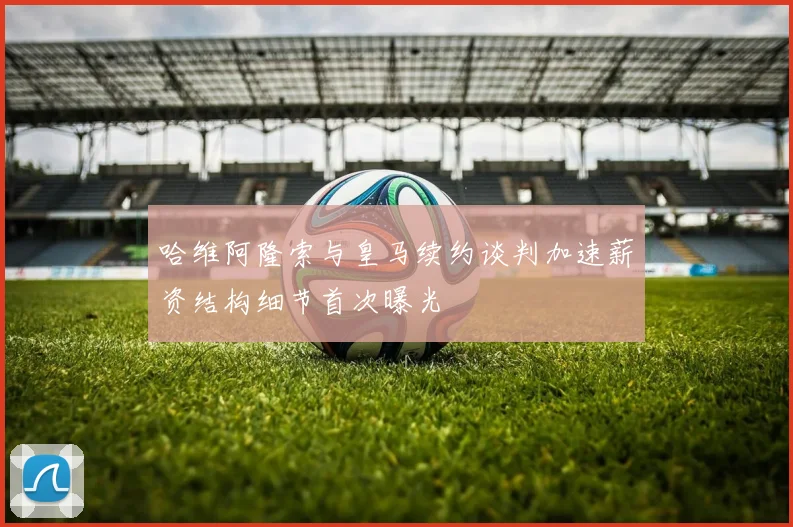 哈维阿隆索与皇马续约谈判加速薪资结构细节首次曝光