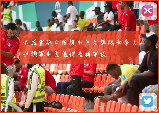 武磊重返合练提升国足锋线竞争力世预赛前景值得重新审视