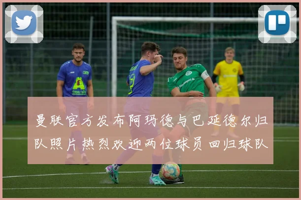曼联官方发布阿玛德与巴延德尔归队照片热烈欢迎两位球员回归球队