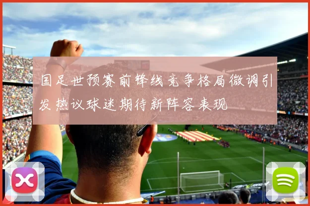 国足世预赛前锋线竞争格局微调引发热议球迷期待新阵容表现