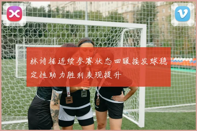 林诗栋连续参赛状态回暖接发球稳定性助力胜利表现提升